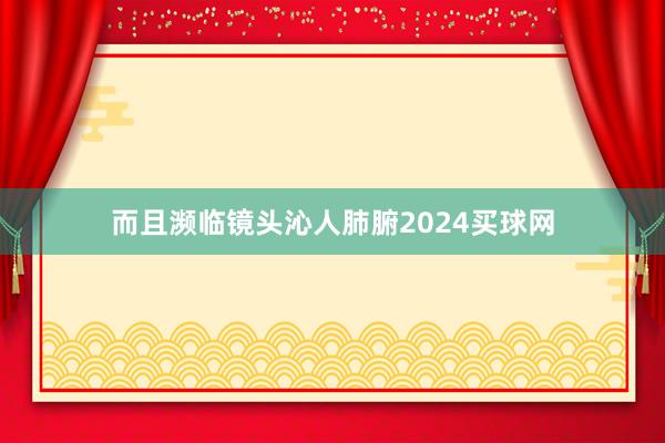 而且濒临镜头沁人肺腑2024买球网