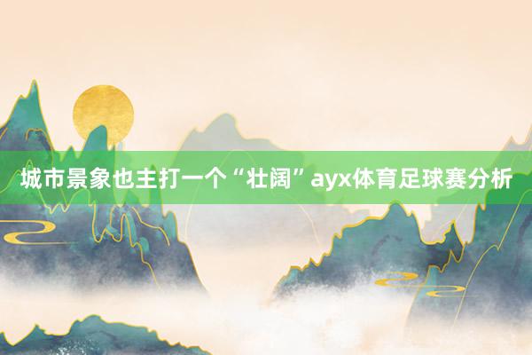 城市景象也主打一个“壮阔”ayx体育足球赛分析