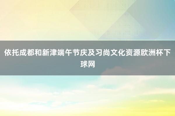 依托成都和新津端午节庆及习尚文化资源欧洲杯下球网