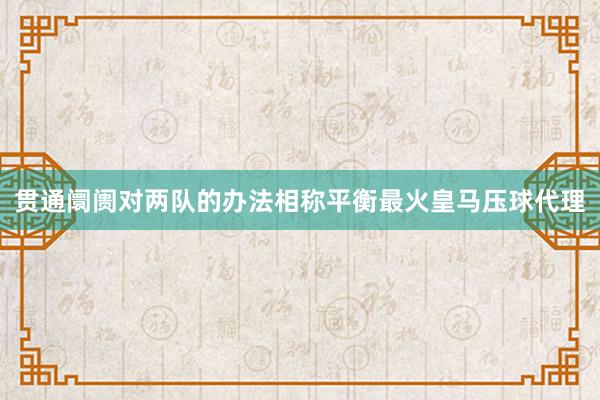 贯通阛阓对两队的办法相称平衡最火皇马压球代理