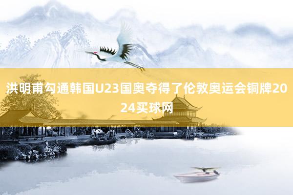 洪明甫勾通韩国U23国奥夺得了伦敦奥运会铜牌2024买球网