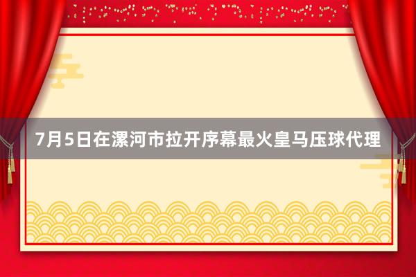 7月5日在漯河市拉开序幕最火皇马压球代理