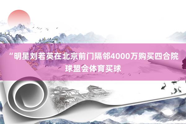 “明星刘若英在北京前门隔邻4000万购买四合院球盟会体育买球