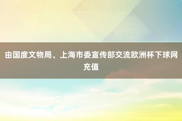 由国度文物局、上海市委宣传部交流欧洲杯下球网充值