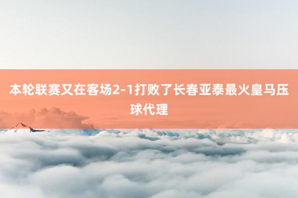 本轮联赛又在客场2-1打败了长春亚泰最火皇马压球代理