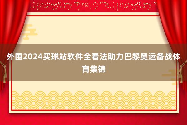 外围2024买球站软件全看法助力巴黎奥运备战体育集锦