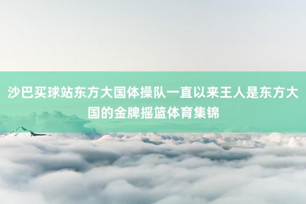 沙巴买球站东方大国体操队一直以来王人是东方大国的金牌摇篮体育集锦