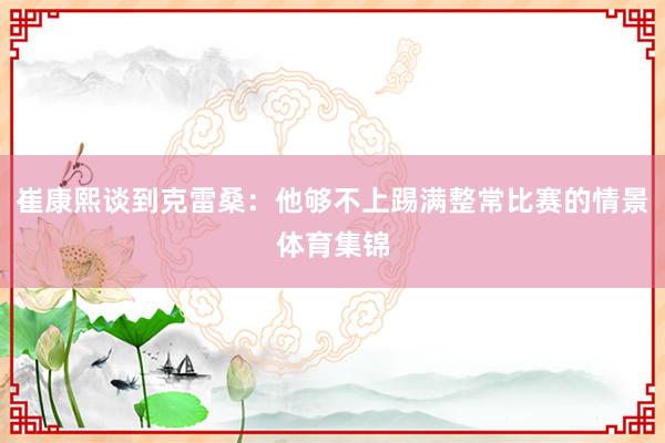 崔康熙谈到克雷桑：他够不上踢满整常比赛的情景体育集锦