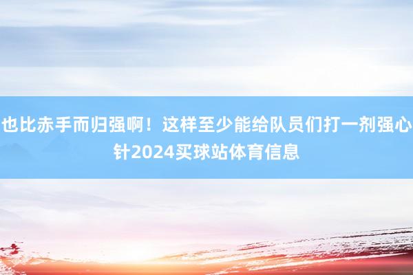 也比赤手而归强啊！这样至少能给队员们打一剂强心针2024买球站体育信息