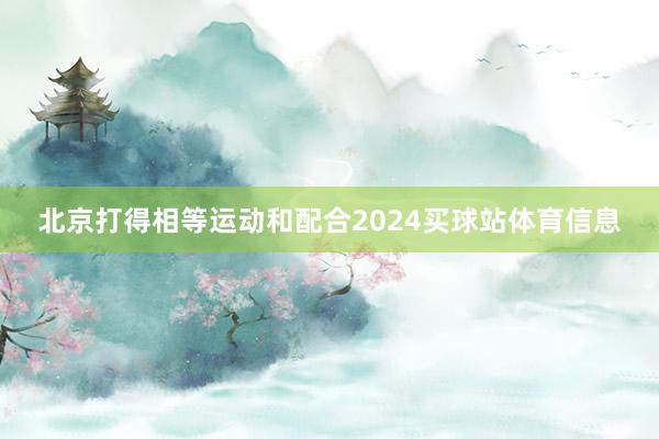 北京打得相等运动和配合2024买球站体育信息