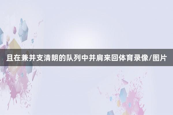 且在兼并支清朗的队列中并肩来回体育录像/图片