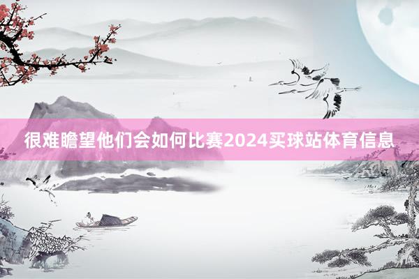 很难瞻望他们会如何比赛2024买球站体育信息