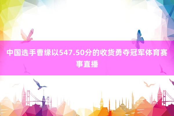 中国选手曹缘以547.50分的收货勇夺冠军体育赛事直播