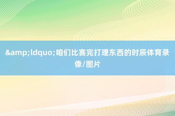 &ldquo;咱们比赛完打理东西的时辰体育录像/图片