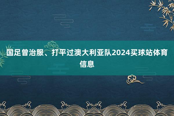 国足曾治服、打平过澳大利亚队2024买球站体育信息