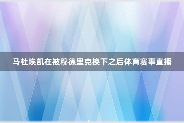 马杜埃凯在被穆德里克换下之后体育赛事直播