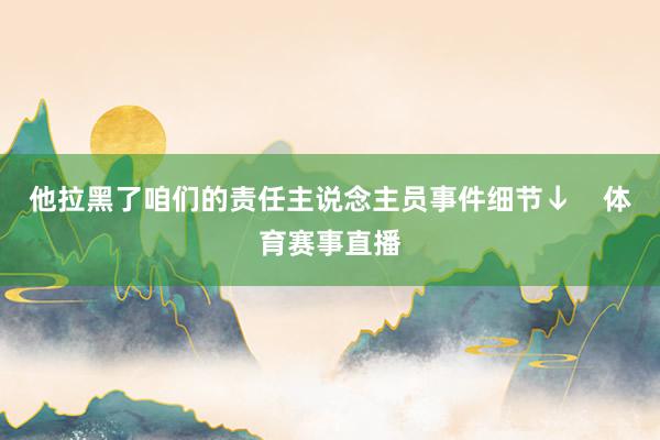 他拉黑了咱们的责任主说念主员事件细节↓    体育赛事直播