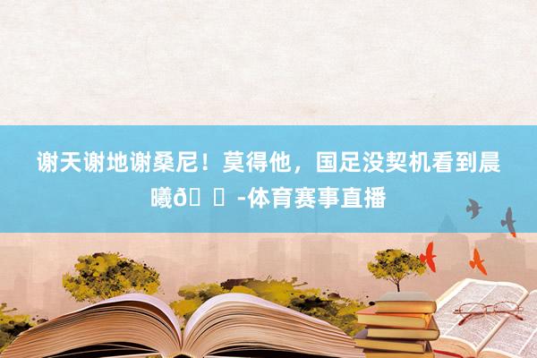 谢天谢地谢桑尼！莫得他，国足没契机看到晨曦😭体育赛事直播