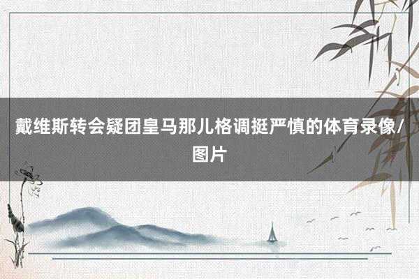 戴维斯转会疑团皇马那儿格调挺严慎的体育录像/图片