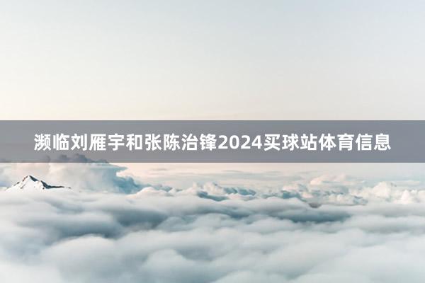 濒临刘雁宇和张陈治锋2024买球站体育信息