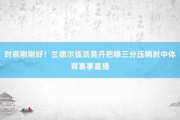 时辰刚刚好！兰德尔弧顶晃开把稳三分压哨射中体育赛事直播