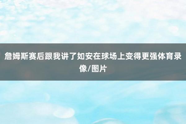 詹姆斯赛后跟我讲了如安在球场上变得更强体育录像/图片