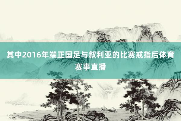 其中2016年端正国足与叙利亚的比赛戒指后体育赛事直播