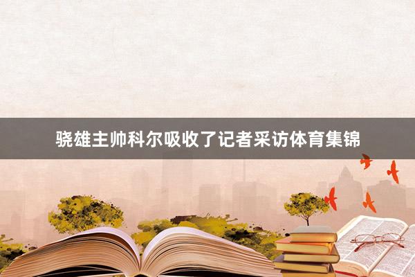 骁雄主帅科尔吸收了记者采访体育集锦