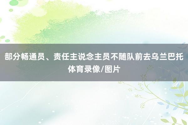 部分畅通员、责任主说念主员不随队前去乌兰巴托体育录像/图片