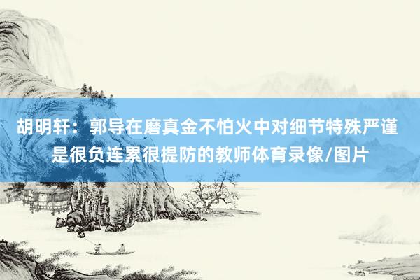 胡明轩：郭导在磨真金不怕火中对细节特殊严谨 是很负连累很提防的教师体育录像/图片