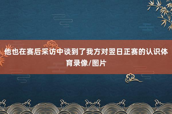 他也在赛后采访中谈到了我方对翌日正赛的认识体育录像/图片