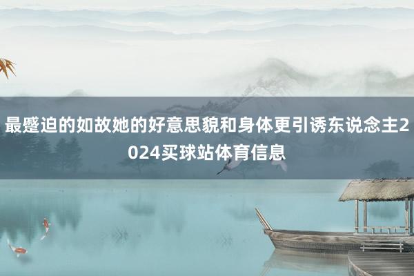 最蹙迫的如故她的好意思貌和身体更引诱东说念主2024买球站体育信息