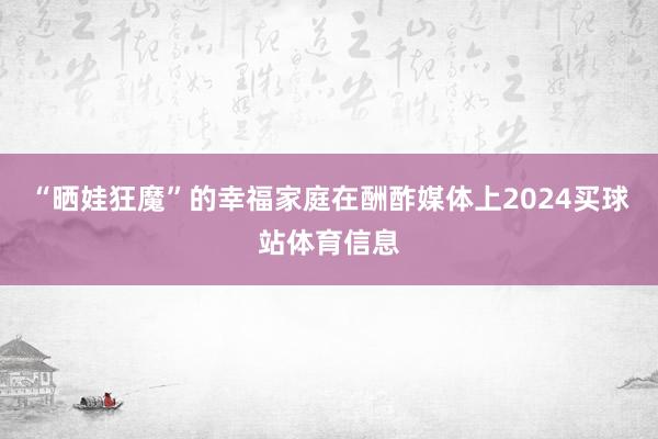 “晒娃狂魔”的幸福家庭在酬酢媒体上2024买球站体育信息