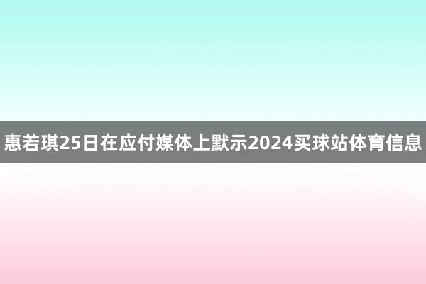 惠若琪25日在应付媒体上默示2024买球站体育信息