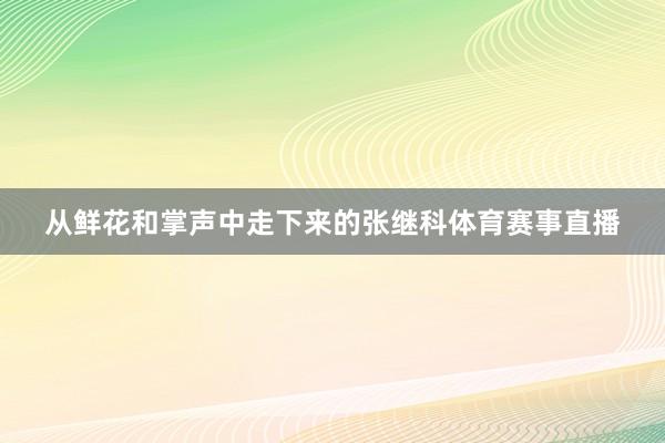 从鲜花和掌声中走下来的张继科体育赛事直播