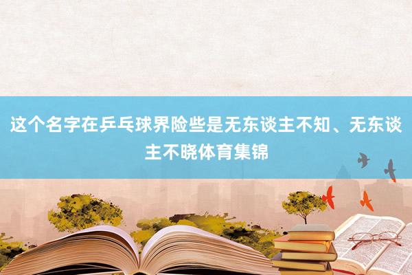 这个名字在乒乓球界险些是无东谈主不知、无东谈主不晓体育集锦