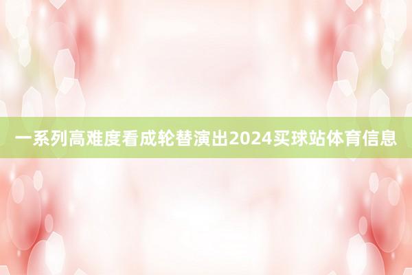 一系列高难度看成轮替演出2024买球站体育信息