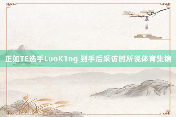 正如TE选手LuoK1ng 到手后采访时所说体育集锦