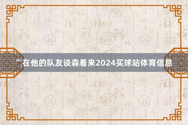 ”在他的队友谈森看来2024买球站体育信息