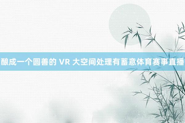 酿成一个圆善的 VR 大空间处理有蓄意体育赛事直播