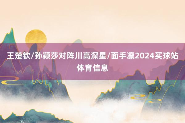 王楚钦/孙颖莎对阵川高深星/面手凛2024买球站体育信息