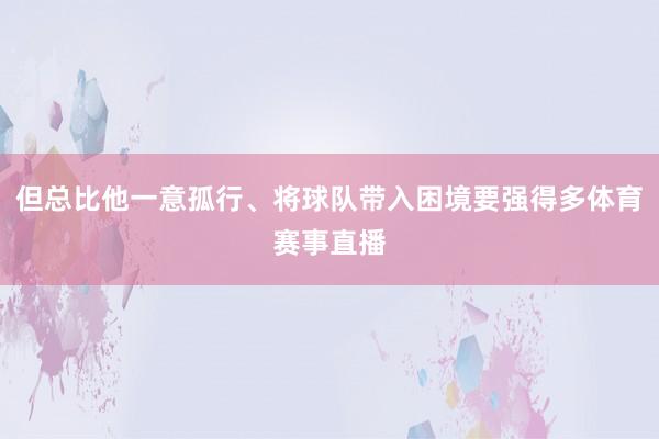 但总比他一意孤行、将球队带入困境要强得多体育赛事直播