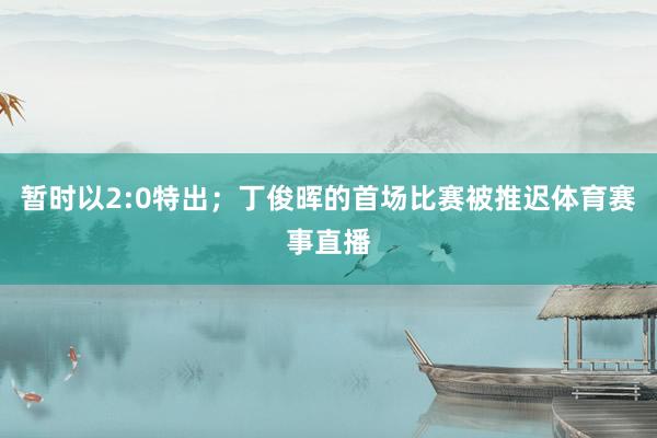 暂时以2:0特出；丁俊晖的首场比赛被推迟体育赛事直播