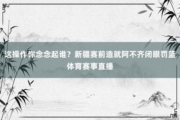 这操作你念念起谁？新疆赛前造就阿不齐闭眼罚篮体育赛事直播