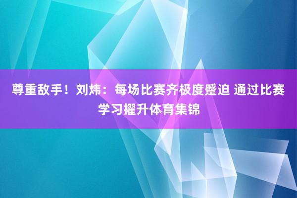 尊重敌手！刘炜：每场比赛齐极度蹙迫 通过比赛学习擢升体育集锦