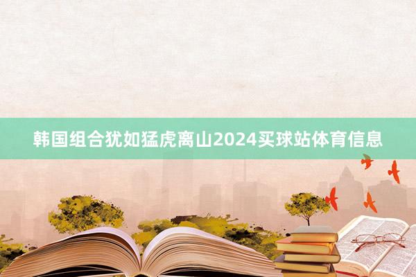 韩国组合犹如猛虎离山2024买球站体育信息