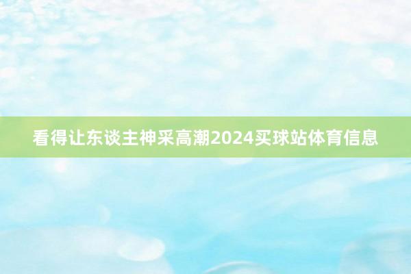 看得让东谈主神采高潮2024买球站体育信息