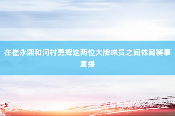 在崔永熙和河村勇辉这两位大牌球员之间体育赛事直播