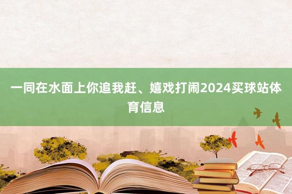 一同在水面上你追我赶、嬉戏打闹2024买球站体育信息