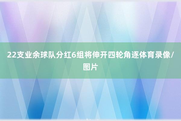 22支业余球队分红6组将伸开四轮角逐体育录像/图片